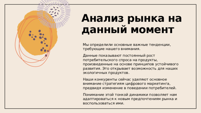 Анализ рынка на данный момент Мы определили основные важные тенденции, требующие нашего внимания. Данные показывают постоянный рост потребительского спроса на продукты, произведенные на основе принципов устойчивого развития. Это открывает возможность для наших экологичных продуктов. Наши конкуренты сейчас уделяют основное внимание стратегиям цифрового маркетинга, предвидя изменение в поведении потребителей. Понимание этой тонкой динамики позволяет нам адаптироваться к новым предпочтениям рынка и воспользоваться ими. 1 