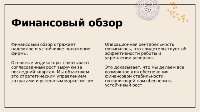 Финансовый обзор Финансовый обзор отражает надежное и устойчивое положение фирмы. Операционная рентабельность повысилась, что свидетельствует об эффективности работы и укреплении резервов. Основные индикаторы показывают согласованный рост выручки за последний квартал. Мы объясняем это стратегическим управлением затратами и успешным маркетингом. Это доказывает, что мы делаем все возможное для обеспечения финансовой стабильности, позволяющей нам обеспечить устойчивый рост.  1 