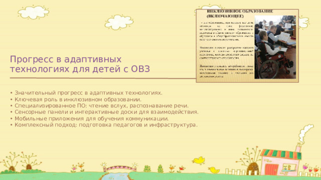 Прогресс в адаптивных технологиях для детей с ОВЗ • Значительный прогресс в адаптивных технологиях. • Ключевая роль в инклюзивном образовании. • Специализированное ПО: чтение вслух, распознавание речи. • Сенсорные панели и интерактивные доски для взаимодействия. • Мобильные приложения для обучения коммуникации. • Комплексный подход: подготовка педагогов и инфраструктура. 