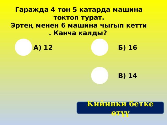 Гаражда 4 төн 5 катарда машина токтоп турат. Эртең менен 6 машина чыгып кетти . Канча калды? А) 12 Б) 16 В) 14 Кийинки бетке өтүү 