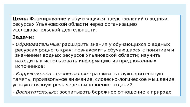 Цель: Формирование у обучающихся представлений о водных ресурсах Ульяновской области через организацию исследовательской деятельности. Задачи: Образовательные: расширить знания у обучающихся о водных ресурсах родного края; познакомить обучающихся с понятием и значением водных ресурсов Ульяновской области; научить находить и использовать информацию из предложенных источников; - Коррекционно - развивающие: развивать слухо-зрительную память, произвольное внимание, словесно-логическое мышление, устную связную речь через выполнение заданий. - Воспитательные: воспитывать бережное отношение к природе 