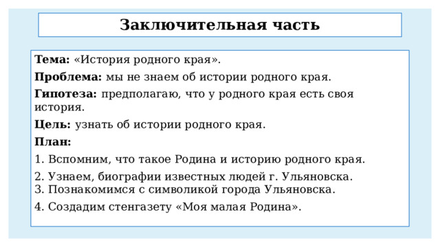 Заключительная часть Тема: «История родного края». Проблема: мы не знаем об истории родного края. Гипотеза: предполагаю, что у родного края есть своя история. Цель: узнать об истории родного края. План: 1. Вспомним, что такое Родина и историю родного края. 2. Узнаем, биографии известных людей г. Ульяновска.  3. Познакомимся с символикой города Ульяновска. 4. Создадим стенгазету «Моя малая Родина». 