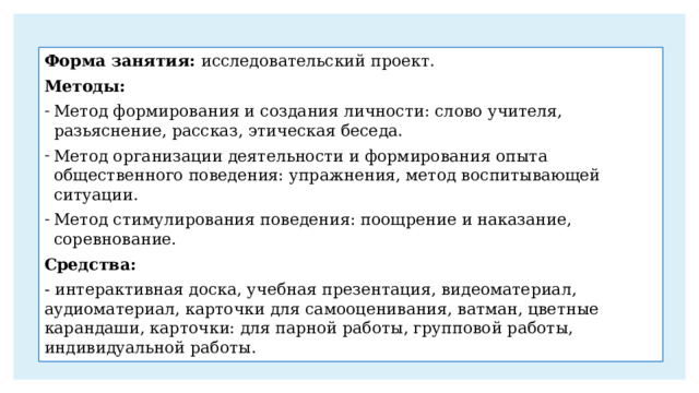 Форма занятия: исследовательский проект. Методы: Метод формирования и создания личности: слово учителя, разьяснение, рассказ, этическая беседа. Метод организации деятельности и формирования опыта общественного поведения: упражнения, метод воспитывающей ситуации. Метод стимулирования поведения: поощрение и наказание, соревнование. Средства: - интерактивная доска, учебная презентация, видеоматериал, аудиоматериал, карточки для самооценивания, ватман, цветные карандаши, карточки: для парной работы, групповой работы, индивидуальной работы. 