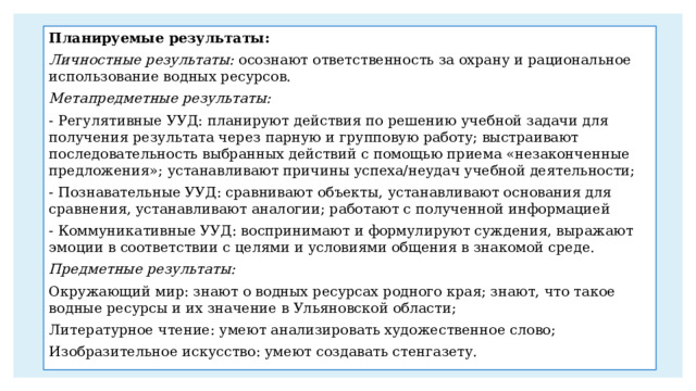 Планируемые результаты: Личностные результаты: осознают ответственность за охрану и рациональное использование водных ресурсов. Метапредметные результаты: - Регулятивные УУД: планируют действия по решению учебной задачи для получения результата через парную и групповую работу; выстраивают последовательность выбранных действий с помощью приема «незаконченные предложения»; устанавливают причины успеха/неудач учебной деятельности; - Познавательные УУД: сравнивают объекты, устанавливают основания для сравнения, устанавливают аналогии; работают с полученной информацией - Коммуникативные УУД: воспринимают и формулируют суждения, выражают эмоции в соответствии с целями и условиями общения в знакомой среде. Предметные результаты: Окружающий мир: знают о водных ресурсах родного края; знают, что такое водные ресурсы и их значение в Ульяновской области; Литературное чтение: умеют анализировать художественное слово; Изобразительное искусство: умеют создавать стенгазету. 