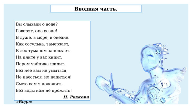 Вводная часть. Вы слыхали о воде? Говорят, она везде! В луже, в море, в океане. Как сосулька, замерзает, В лес туманом заползает. На плите у вас кипит. Паром чайника шипит. Без нее вам не умыться, Не наесться, не напиться! Смею вам я доложить. Без воды нам не прожить!  Н. Рыжова «Вода» 