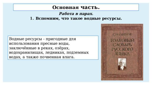 Основная часть. Работа в парах. Вспомним, что такое водные ресурсы. Водные ресурсы - пригодные для использования пресные воды, заключённые в реках, озёрах, водохранилищах, ледниках, подземных водах, а также почвенная влага. 