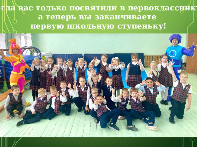 Тогда вас только посвятили в первоклассники, а теперь вы заканчиваете первую школьную ступеньку! 