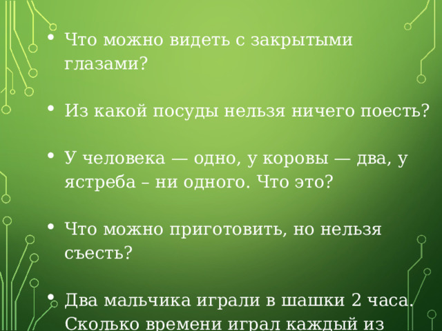 Что можно видеть с закрытыми глазами?  Из какой посуды нельзя ничего поесть? У человека — одно, у коровы — два, у ястреба – ни одного. Что это?  Что можно приготовить, но нельзя съесть?  Два мальчика играли в шашки 2 часа. Сколько времени играл каждый из мальчиков? 