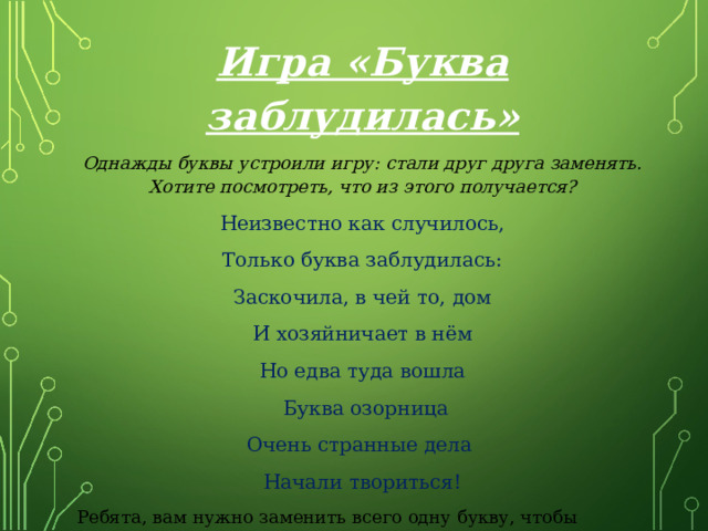 Игра «Буква заблудилась» Однажды буквы устроили игру: стали друг друга заменять. Хотите посмотреть, что из этого получается? Неизвестно как случилось, Только буква заблудилась: Заскочила, в чей то, дом И хозяйничает в нём Но едва туда вошла  Буква озорница Очень странные дела Начали твориться! Ребята, вам нужно заменить всего одну букву, чтобы исправить положение! 