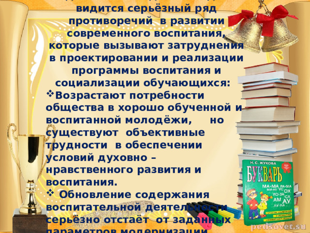 Неотъемлемой составляющей образования  является воспитание. Однако на сегодняшний день видится серьёзный ряд противоречий в развитии современного воспитания, которые вызывают затруднения в проектировании и реализации программы воспитания и социализации обучающихся: Возрастают потребности общества в хорошо обученной и воспитанной молодёжи, но существуют объективные трудности в обеспечении условий духовно – нравственного развития и воспитания.  Обновление содержания воспитательной деятельности серьёзно отстаёт от заданных параметров модернизации образования.  
