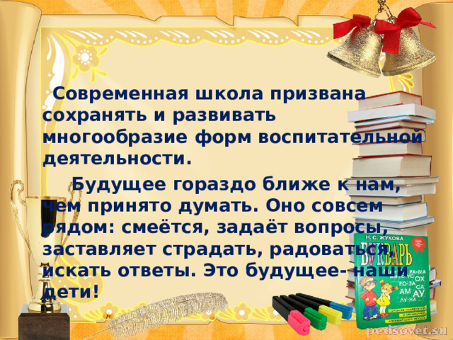  Современная школа призвана сохранять и развивать многообразие форм воспитательной деятельности.  Будущее гораздо ближе к нам, чем принято думать. Оно совсем рядом: смеётся, задаёт вопросы, заставляет страдать, радоваться, искать ответы. Это будущее- наши дети! 