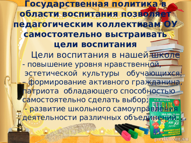 Государственная политика в области воспитания позволяет педагогическим коллективам ОУ самостоятельно выстраивать цели воспитания Цели воспитания в нашей школе - повышение уровня нравственной,  эстетической культуры обучающихся; – формирование активного гражданина, патриота обладающего способностью самостоятельно сделать выбор;  - развитие школьного самоуправления деятельности различных объединений . 