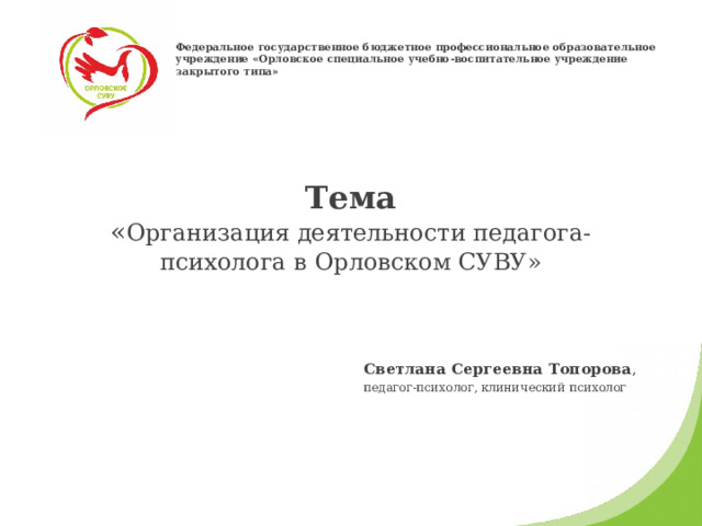 Федеральное государственное бюджетное профессиональное образовательное учреждение «Орловское специальное учебно-воспитательное учреждение закрытого типа» Тема  « Организация деятельности педагога-психолога в Орловском СУВУ» Светлана Сергеевна Топорова , педагог-психолог, клинический психолог 
