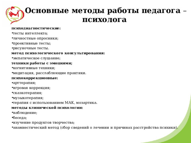  Основные методы работы педагога – психолога   психодиагностические: тесты интеллекта; личностные опросники; проективные тесты; рисуночные тесты. метод психологического консультирования: эмпатическое слушание; техники работы с эмоциями; когнитивные техники; медитация, расслабляющие практики. психокоррекционные: арттерапия; игровая коррекция; сказкотерапия; музыкотерапия; терапия с использованием МАК, мозартика. методы клинической психологии: наблюдение; беседа; изучение продуктов творчества; анамнестический метод (сбор сведений о лечении и причинах расстройства психики).     