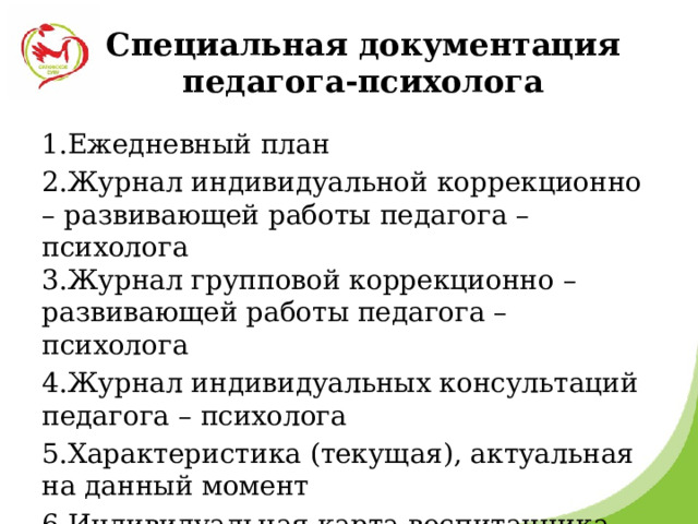 Специальная документация педагога-психолога 1.Ежедневный план 2.Журнал индивидуальной коррекционно – развивающей работы педагога – психолога  3.Журнал групповой коррекционно – развивающей работы педагога – психолога 4.Журнал индивидуальных консультаций педагога – психолога 5.Характеристика (текущая), актуальная на данный момент 6.Индивидуальная карта воспитанника 