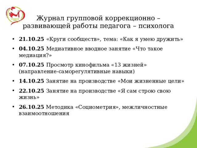  Журнал групповой коррекционно – развивающей работы педагога – психолога 21.10.25 «Круги сообществ», тема: «Как я умею дружить» 04.10.25 Медиативное вводное занятие «Что такое медиация?» 07.10.25 Просмотр кинофильма «13 жизней» (направление-саморегулятивные навыки) 14.10.25 Занятие на производстве «Мои жизненные цели» 22.10.25 Занятие на производстве «Я сам строю свою жизнь» 26.10.25 Методика «Социометрия», межличностные взаимоотношения 