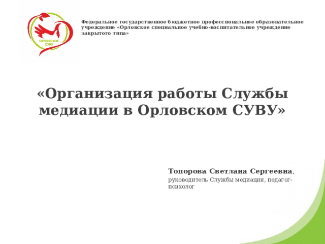 Федеральное государственное бюджетное профессиональное образовательное учреждение «Орловское специальное учебно-воспитательное учреждение закрытого типа» «Организация работы Службы медиации в Орловском СУВУ»   Топорова Светлана Сергеевна , руководитель Службы медиации, педагог-психолог 
