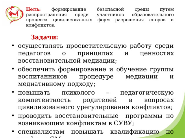 Цель:  формирование безопасной среды путем распространения среди участников образовательного процесса цивилизованных форм разрешения споров и конфликтов.  Задачи: осуществлять просветительскую работу среди педагогов о принципах и ценностях восстановительной медиации; обеспечить формирование и обучение группы воспитанников процедуре медиации и медиативному подходу; повышать психолого – педагогическую компетентность родителей в вопросах цивилизованного урегулирования конфликтов; проводить восстановительные программы по возникающим конфликтам в СУВУ; специалистам повышать квалификацию по профилю СМ. 
