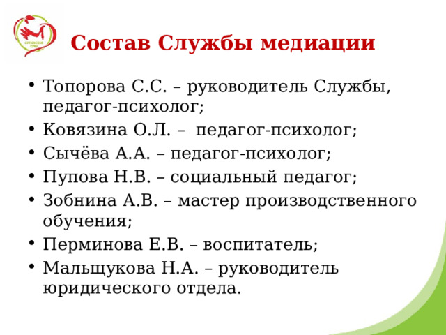 Состав Службы медиации Топорова С.С. – руководитель Службы, педагог-психолог; Ковязина О.Л. – педагог-психолог; Сычёва А.А. – педагог-психолог; Пупова Н.В. – социальный педагог; Зобнина А.В. – мастер производственного обучения; Перминова Е.В. – воспитатель; Мальщукова Н.А. – руководитель юридического отдела. 