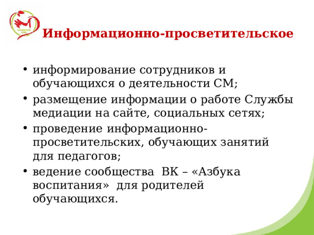 Информационно-просветительское информирование сотрудников и обучающихся о деятельности СМ; размещение информации о работе Службы медиации на сайте, социальных сетях; проведение  информационно-просветительских, обучающих занятий для педагогов; ведение сообщества ВК – «Азбука воспитания» для родителей обучающихся. 