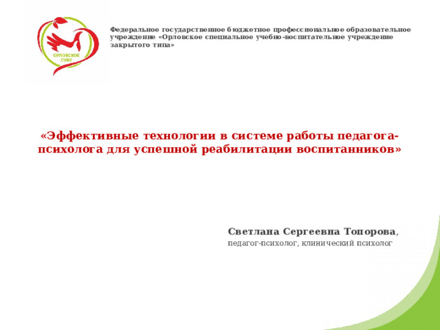 Федеральное государственное бюджетное профессиональное образовательное учреждение «Орловское специальное учебно-воспитательное учреждение закрытого типа»  «Эффективные технологии в системе работы педагога-психолога для успешной реабилитации воспитанников»    Светлана Сергеевна Топорова , педагог-психолог, клинический психолог 