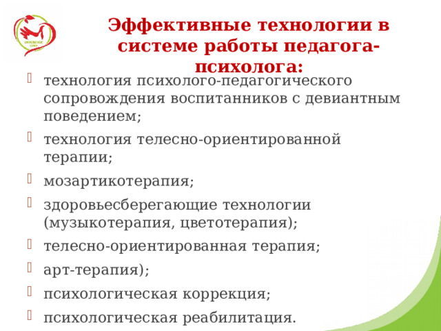 Эффективные технологии в системе работы педагога-психолога: технология психолого-педагогического сопровождения воспитанников с девиантным поведением; технология телесно-ориентированной терапии; мозартикотерапия; здоровьесберегающие технологии (музыкотерапия, цветотерапия); телесно-ориентированная терапия; арт-терапия); психологическая коррекция; психологическая реабилитация. 