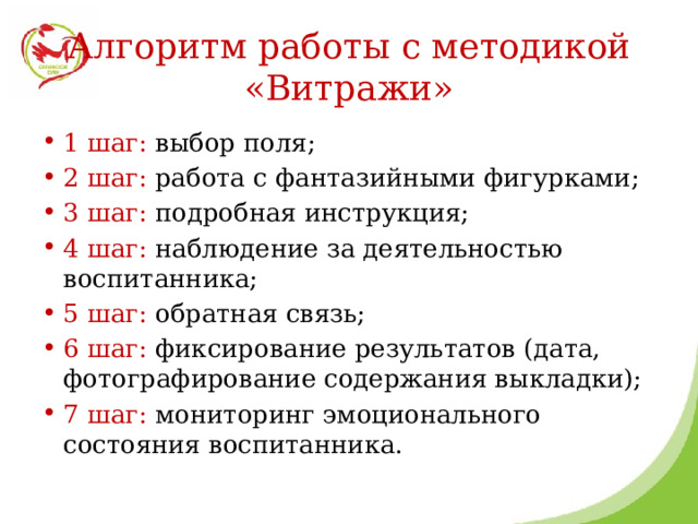 Алгоритм работы с методикой «Витражи» 1 шаг: выбор поля; 2 шаг: работа с фантазийными фигурками; 3 шаг: подробная инструкция; 4 шаг: наблюдение за деятельностью воспитанника; 5 шаг: обратная связь; 6 шаг: фиксирование результатов (дата, фотографирование содержания выкладки); 7 шаг: мониторинг эмоционального состояния воспитанника. 