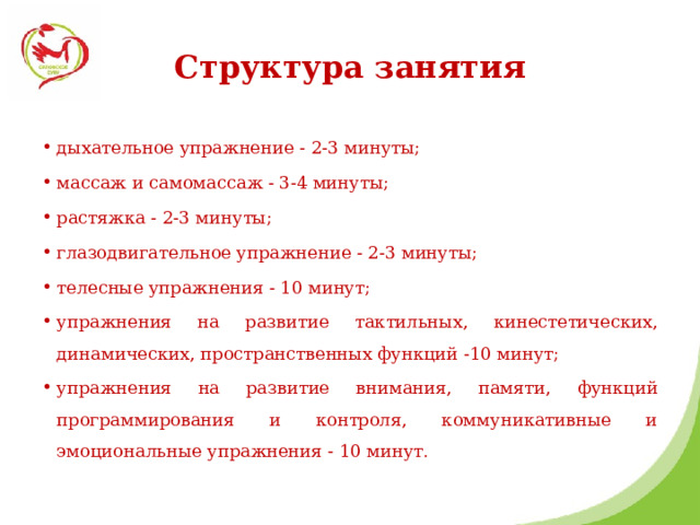 Структура занятия дыхательное упражнение - 2-3 минуты; массаж и самомассаж - 3-4 минуты; растяжка - 2-3 минуты; глазодвигательное упражнение - 2-3 минуты; телесные упражнения - 10 минут; упражнения на развитие тактильных, кинестетических, динамических, пространственных функций -10 минут; упражнения на развитие внимания, памяти, функций программирования и контроля, коммуникативные и эмоциональные упражнения - 10 минут. 
