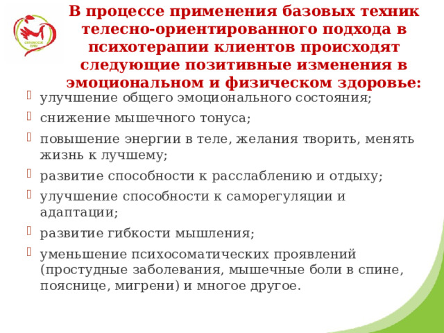   В процессе применения базовых техник телесно-ориентированного подхода в психотерапии клиентов происходят следующие позитивные изменения в эмоциональном и физическом здоровье:   улучшение общего эмоционального состояния; снижение мышечного тонуса; повышение энергии в теле, желания творить, менять жизнь к лучшему; развитие способности к расслаблению и отдыху; улучшение способности к саморегуляции и адаптации; развитие гибкости мышления; уменьшение психосоматических проявлений (простудные заболевания, мышечные боли в спине, пояснице, мигрени) и многое другое. 
