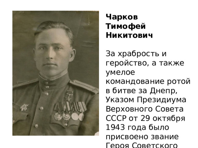 Чарков Тимофей Никитович За храбрость и геройство, а также умелое командование ротой в битве за Днепр, Указом Президиума Верховного Совета СССР от 29 октября 1943 года было присвоено звание Героя Советского Союза с вручением ордена Ленина и медали «Золотая Звезда». 