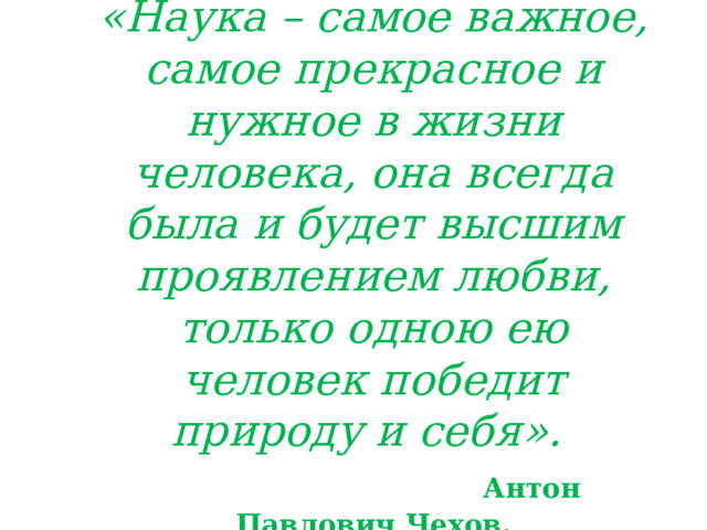  «Наука – самое важное, самое прекрасное и нужное в жизни человека, она всегда была и будет высшим проявлением любви, только одною ею человек победит природу и себя».   Антон Павлович Чехов.   