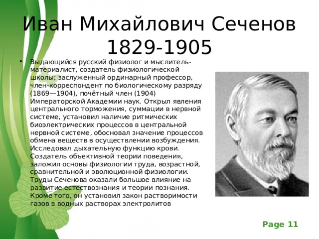 Иван Михайлович Сеченов  1829-1905 Выдающийся русский физиолог и мыслитель-материалист, создатель физиологической школы; заслуженный ординарный профессор, член-корреспондент по биологическому разряду (1869—1904), почётный член (1904) Императорской Академии наук. Открыл явления центрального торможения, суммации в нервной системе, установил наличие ритмических биоэлектрических процессов в центральной нервной системе, обосновал значение процессов обмена веществ в осуществлении возбуждения. Исследовал дыхательную функцию крови. Создатель объективной теории поведения, заложил основы физиологии труда, возрастной, сравнительной и эволюционной физиологии. Труды Сеченова оказали большое влияние на развитие естествознания и теории познания. Кроме того, он установил закон растворимости газов в водных растворах электролитов  