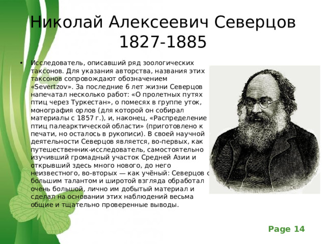 Николай Алексеевич Северцов  1827-1885 Исследователь, описавший ряд зоологических таксонов. Для указания авторства, названия этих таксонов сопровождают обозначением «Severtzov». За последние 6 лет жизни Северцов напечатал несколько работ: «О пролетных путях птиц через Туркестан», о помесях в группе уток, монография орлов (для которой он собирал материалы с 1857 г.), и, наконец, «Распределение птиц палеарктической области» (приготовлено к печати, но осталось в рукописи). В своей научной деятельности Северцов является, во-первых, как путешественник-исследователь, самостоятельно изучивший громадный участок Средней Азии и открывший здесь много нового, до него неизвестного, во-вторых — как учёный: Северцов с большим талантом и широтой взгляда обработал очень большой, лично им добытый материал и сделал на основании этих наблюдений весьма общие и тщательно проверенные выводы.  