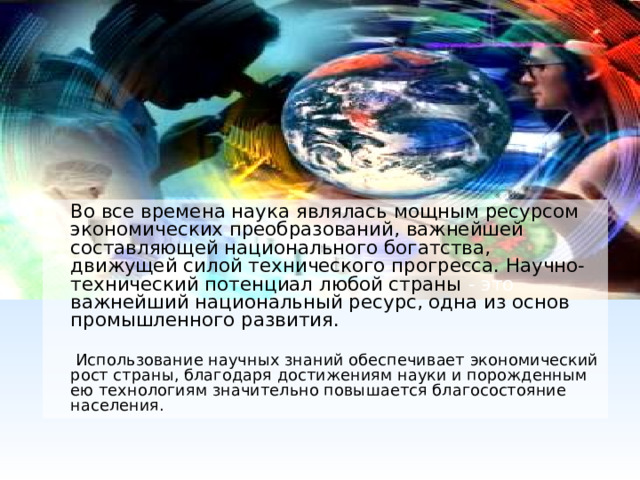  Во все времена наука являлась мощным ресурсом экономических преобразований, важнейшей составляющей национального богатства, движущей силой технического прогресса. Научно-технический потенциал любой страны - это важнейший национальный ресурс, одна из основ промышленного развития.   Использование научных знаний обеспечивает экономический рост страны, благодаря достижениям науки и порожденным ею технологиям значительно повышается благосостояние населения. 