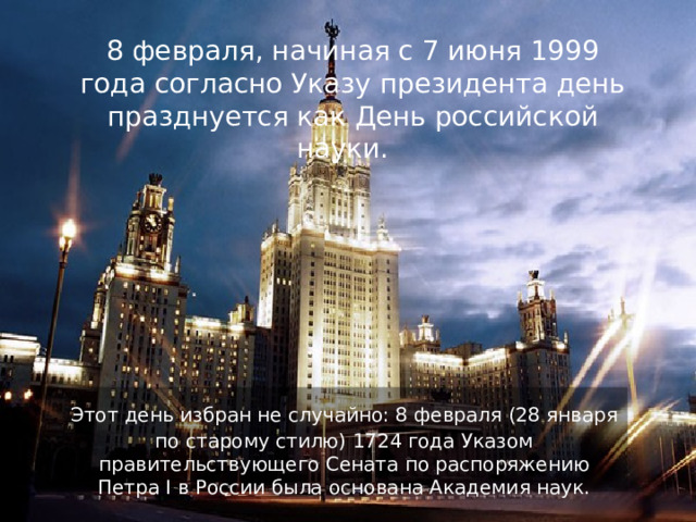  8 февраля, начиная с 7 июня 1999 года согласно Указу президента день празднуется как День российской науки.   Этот день избран не случайно: 8 февраля (28 января по старому стилю) 1724 года Указом правительствующего Сената по распоряжению Петра I в России была основана Академия наук. 