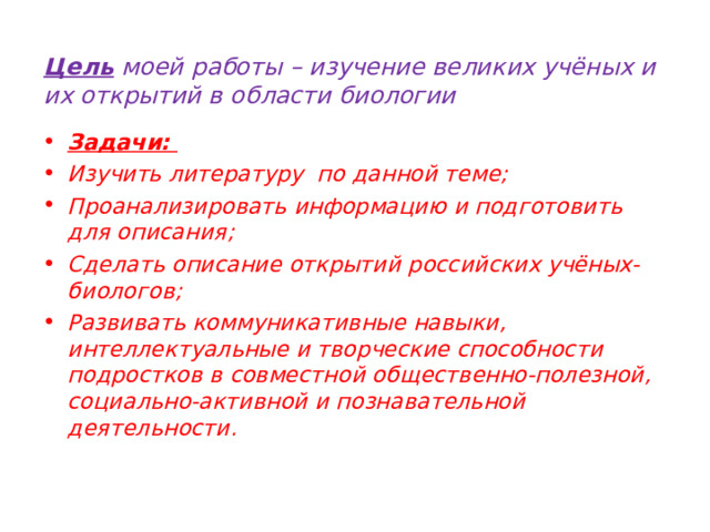   Цель моей работы – изучение великих учёных и их открытий в области биологии   Задачи: Изучить литературу по данной теме; Проанализировать информацию и подготовить для описания; Сделать описание открытий российских учёных-биологов; Развивать коммуникативные навыки, интеллектуальные и творческие способности подростков в совместной общественно-полезной, социально-активной и познавательной деятельности.   