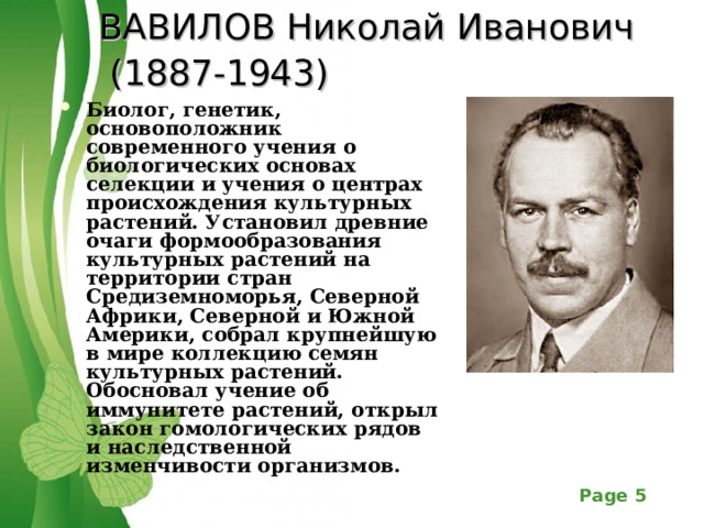ВАВИЛОВ Николай Иванович  (1887-1943)  Биолог, генетик, основоположник современного учения о биологических основах селекции и учения о центрах происхождения культурных растений. Установил древние очаги формообразования культурных растений на территории стран Средиземноморья, Северной Африки, Северной и Южной Америки, собрал крупнейшую в мире коллекцию семян культурных растений. Обосновал учение об иммунитете растений, откр ыл закон гомологических рядов и наследственной изменчивости организмов. 
