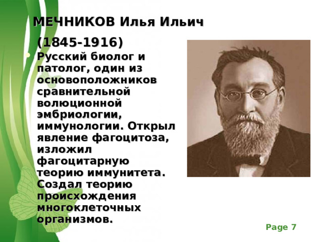 МЕЧНИКОВ Илья Ильич  (1845-1916)  Русский биолог и патолог, один из основоположников сравнительной волюционной эмбриологии, иммунологии. Открыл явление фагоцитоза, изложил фагоцитарную теорию иммунитета. Создал теорию происхождения многоклеточных организмов. 