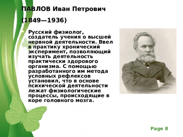 ПАВЛОВ Иван Петрович  (1849—1936)  Русский физиолог, создатель учения о высшей нервной деятельности. Ввел в практику хронический эксперимент, позволяющий изучать деятельность практически здорового организма. С помощью разработанного им метода условных рефлексов установил, что в основе психической деятельности лежат физиологические процессы, происходящие в коре головного мозга. 