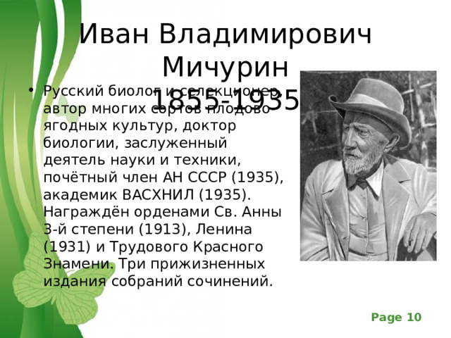 Иван Владимирович Мичурин  1855-1935 Русский биолог и селекционер, автор многих сортов плодово-ягодных культур, доктор биологии, заслуженный деятель науки и техники, почётный член АН СССР (1935), академик ВАСХНИЛ (1935). Награждён орденами Св. Анны 3-й степени (1913), Ленина (1931) и Трудового Красного Знамени. Три прижизненных издания собраний сочинений.  