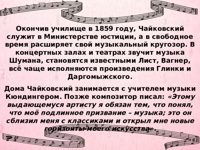 Окончив училище в 1859 году, Чайковский служит в Министерстве юстиции, а в свободное время расширяет свой музыкальный кругозор. В концертных залах и театрах звучит музыка Шумана, становятся известными Лист, Вагнер, всё чаще исполняются произведения Глинки и Даргомыжского. Дома Чайковский занимается с учителем музыки Кюндингером. Позже композитор писал: «Этому выдающемуся артисту я обязан тем, что понял, что моё подлинное призвание – музыка; это он сблизил меня с классиками и открыл мне новые горизонты моего искусства». 