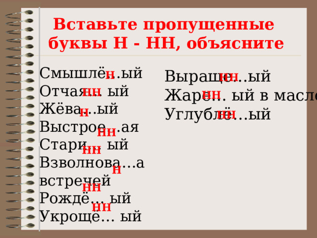 Вставьте пропущенные  буквы Н - НН, объясните Смышлё…ый  Отчая… ый  Жёва…ый  Выстрое…ая  Стари… ый  Взволнова…а встречей  Рождё… ый  Укрощё… ый Выраще…ый  Жаре… ый в масле  Углублё…ый    Н НН НН НН Н НН НН НН Н НН НН 