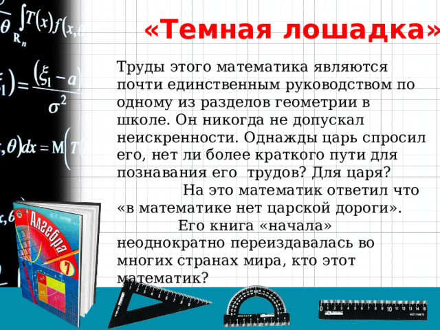 «Темная лошадка» Труды этого математика являются почти единственным руководством по одному из разделов геометрии в школе. Он никогда не допускал неискренности. Однажды царь спросил его, нет ли более краткого пути для познавания его трудов? Для царя?  На это математик ответил что «в математике нет царской дороги».  Его книга «начала» неоднократно переиздавалась во многих странах мира, кто этот математик? 