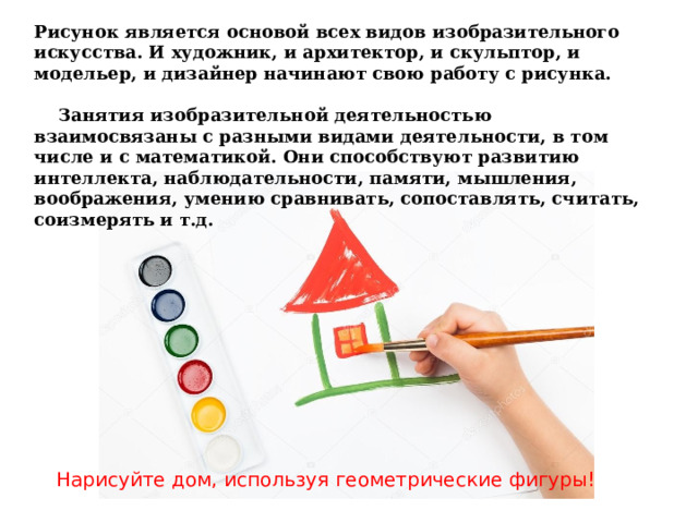 Рисунок является основой всех видов изобразительного искусства. И художник, и архитектор, и скульптор, и модельер, и дизайнер начинают свою работу с рисунка.             Занятия изобразительной деятельностью взаимосвязаны с разными видами деятельности, в том числе и с математикой. Они способствуют развитию интеллекта, наблюдательности, памяти, мышления, воображения, умению сравнивать, сопоставлять, считать, соизмерять и т.д. Нарисуйте дом, используя геометрические фигуры! 