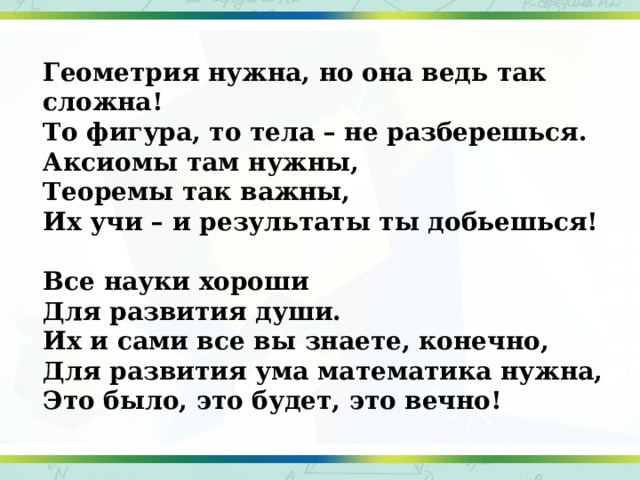 Геометрия нужна, но она ведь так сложна! То фигура, то тела – не разберешься. Аксиомы там нужны, Теоремы так важны, Их учи – и результаты ты добьешься!   Все науки хороши Для развития души. Их и сами все вы знаете, конечно, Для развития ума математика нужна, Это было, это будет, это вечно! 