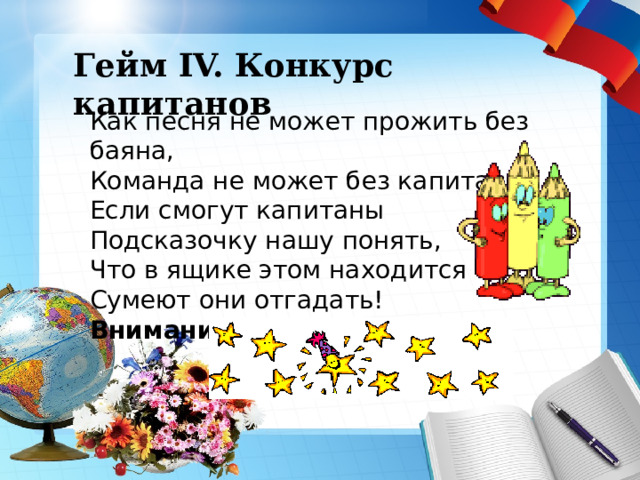  Гейм IV. Конкурс капитанов   Гейм IV. Конкурс капитанов Как песня не может прожить без баяна,  Команда не может без капитана! Если смогут капитаны  Подсказочку нашу понять,  Что в ящике этом находится  Сумеют они отгадать!   Внимание, “Чёрный ящик”! 