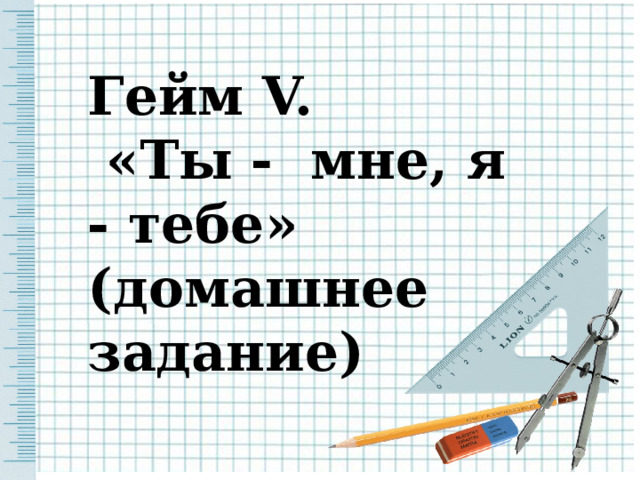 Гейм V.  «Ты - мне, я - тебе» (домашнее задание) 