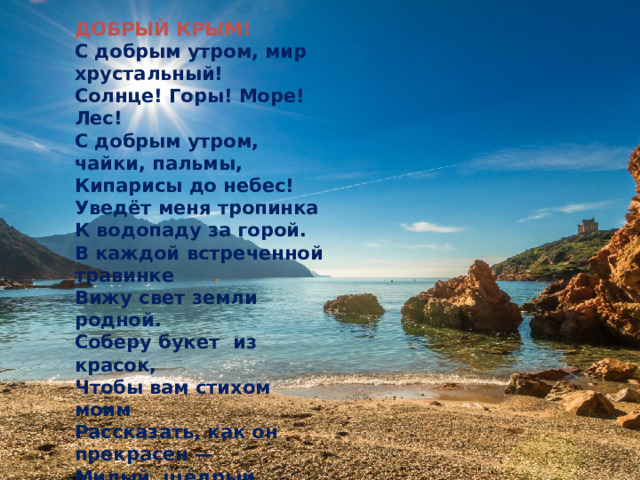 ДОБРЫЙ КРЫМ!  С добрым утром, мир хрустальный!  Солнце! Горы! Море! Лес!  С добрым утром, чайки, пальмы,  Кипарисы до небес!  Уведёт меня тропинка  К водопаду за горой.  В каждой встреченной травинке  Вижу свет земли родной.  Соберу букет  из красок,                 Чтобы вам стихом моим  Рассказать, как он прекрасен —  Милый, щедрый, добрый Крым! 