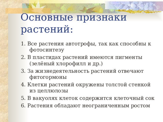 Основные признаки растений: 1. Все растения автотрофы, так как способны к фотосинтезу 2. В пластидах растений имеются пигменты (зелёный хлорофилл и др.) 3. За жизнедеятельность растений отвечают фитогормоны 4. Клетки растений окружены толстой стенкой из целлюлозы 5. В вакуолях клеток содержится клеточный сок 6. Растения обладают неограниченным ростом 