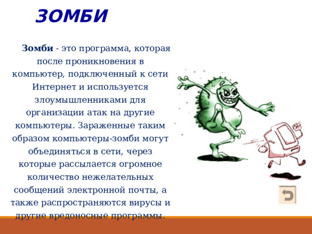 ЗОМБИ    Зомби - это программа, которая после проникновения в компьютер, подключенный к сети Интернет и используется злоумышленниками для организации атак на другие компьютеры. Зараженные таким образом компьютеры-зомби могут объединяться в сети, через которые рассылается огромное количество нежелательных сообщений электронной почты, а также распространяются вирусы и другие вредоносные программы. 